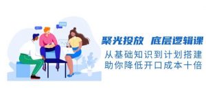 聚光投放底层逻辑课，从基础知识到计划搭建，助你降低开口成本十倍-兵兵资源