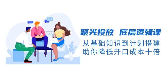 聚光投放底层逻辑课，从基础知识到计划搭建，助你降低开口成本十倍-兵兵资源