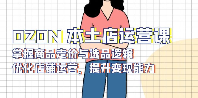 OZON 本土店运营课,掌握商品走价与选品逻辑,优化店铺运营,提升变现能力-兵兵资源