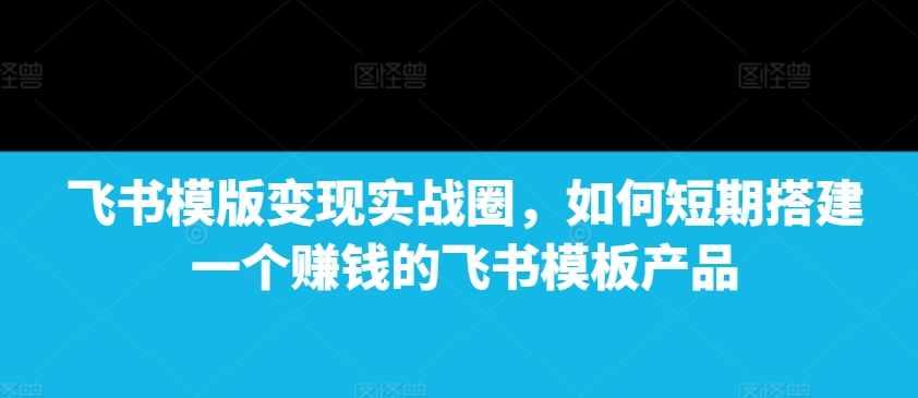 飞书模版变现实战圈，如何短期搭建一个赚钱的飞书模板产品-兵兵资源