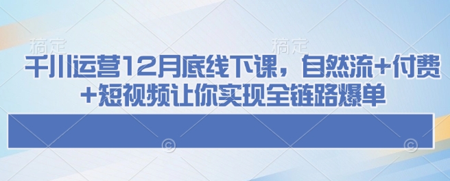 千川运营12月底线下课，自然流+付费+短视频让你实现全链路爆单-兵兵资源