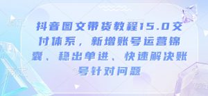 抖音图文带货教程15.0交付体系,新增账号运营锦囊、稳出单进、快速解决账号针对问题-兵兵资源