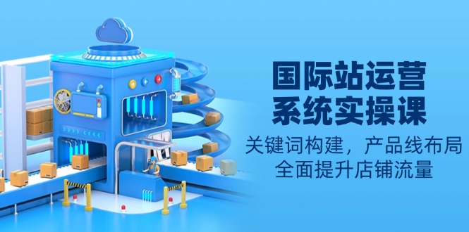 国际站运营系统实操课:关键词构建,产品线布局,全面提升店铺流量-兵兵资源