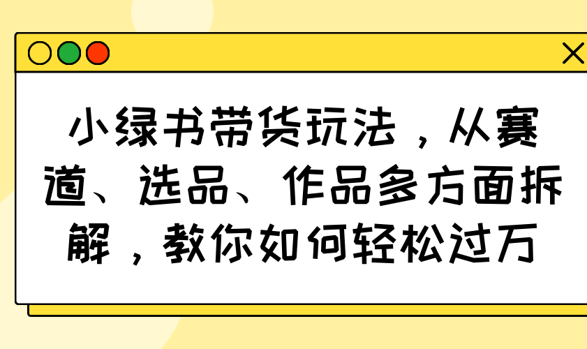 小绿书带货玩法，从赛道、选品、作品多方面拆解，教你如何轻松过万-兵兵资源