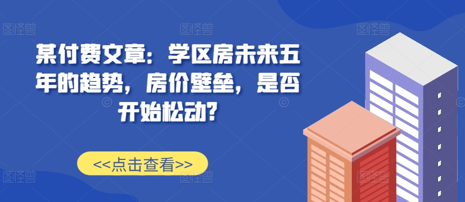 某付费文章：学区房未来五年的趋势，房价壁垒，是否开始松动?-兵兵资源