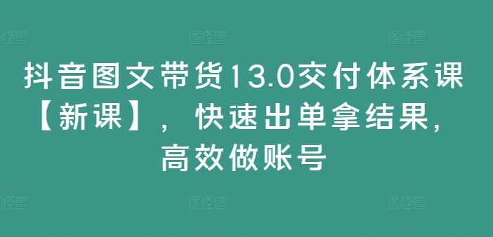 抖音图文带货13.0交付体系课【新课】，快速出单拿结果，高效做账号-兵兵资源