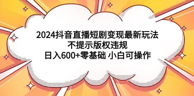 (9305期)2024抖音直播短剧变现最新玩法，不提示版权违规 日入600+零基础 小白可操作-兵兵资源
