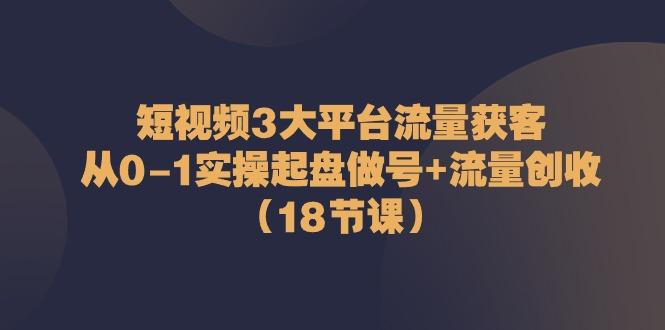 短视频3大平台流量获客：从0-1实操起盘做号+流量创收(18节课)-兵兵资源