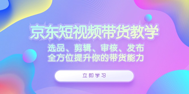 京东短视频带货教学：选品、剪辑、审核、发布，全方位提升你的带货能力-兵兵资源