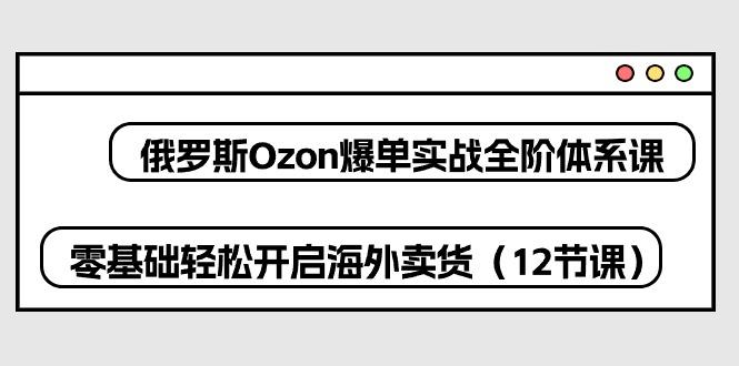 俄罗斯 Ozon-爆单实战全阶体系课，零基础轻松开启海外卖货(12节课-兵兵资源