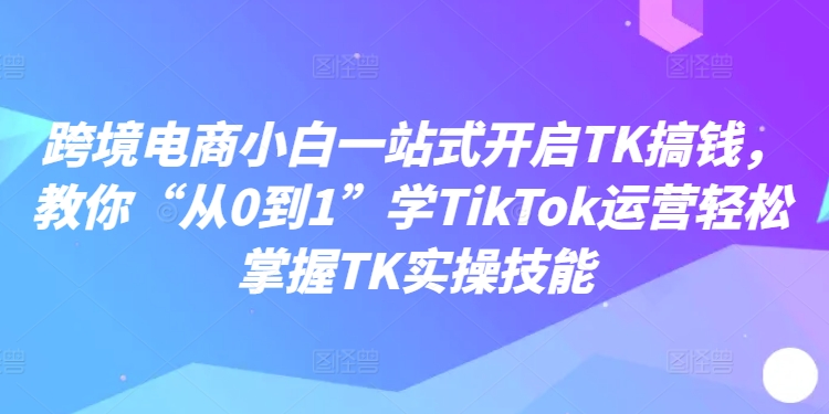 跨境电商小白一站式开启TK搞钱，教你“从0到1”学TikTok运营轻松掌握TK实操技能-兵兵资源