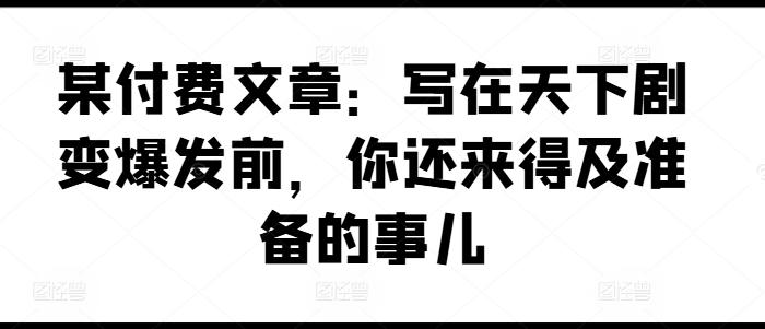 某付费文章：写在天下剧变爆发前，你还来得及准备的事儿-兵兵资源