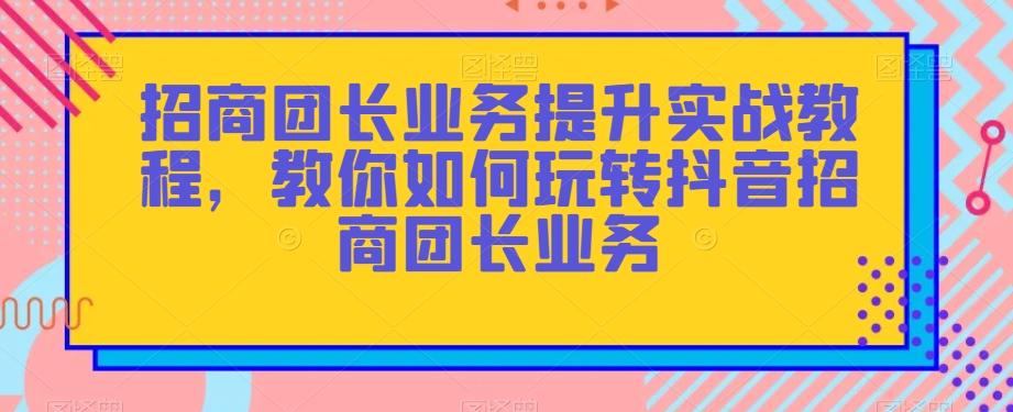 招商团长业务提升实战教程，教你如何玩转抖音招商团长业务-兵兵资源
