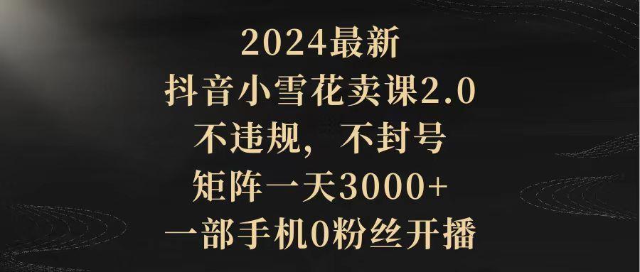(9639期)2024最新抖音小雪花卖课2.0 不违规 不封号 矩阵一天3000+一部手机0粉丝开播-兵兵资源