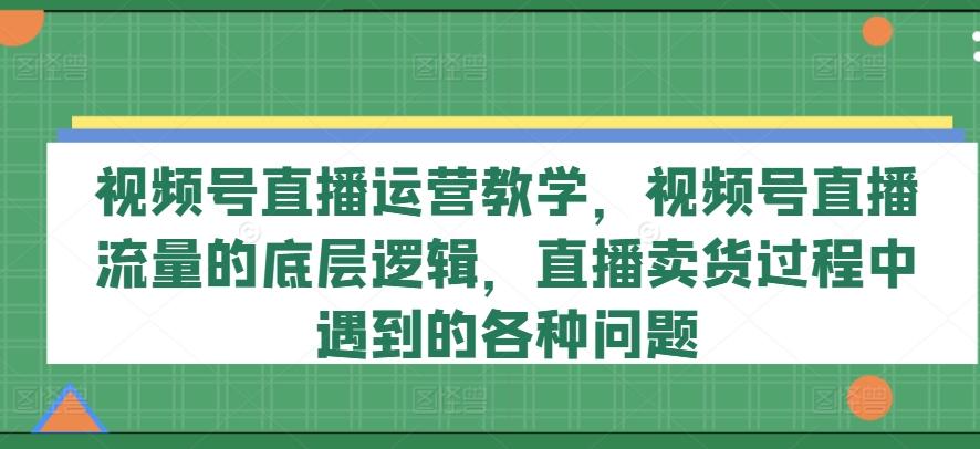 视频号直播运营教学，视频号直播流量的底层逻辑，直播卖货过程中遇到的各种问题-兵兵资源