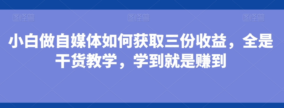 小白做自媒体如何获取三份收益，全是干货教学，学到就是赚到-兵兵资源