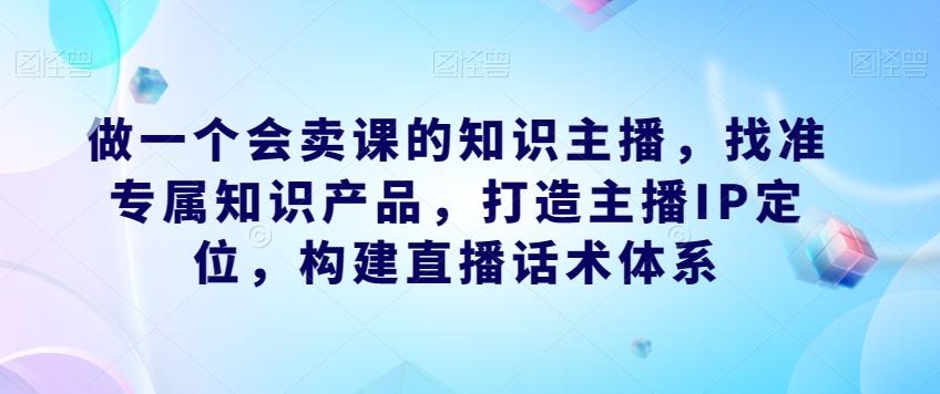 做一个会卖课的知识主播，找准专属知识产品，打造主播IP定位，构建直播话术体系-兵兵资源