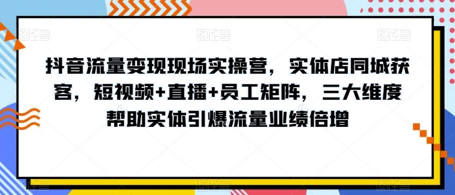 抖音流量变现现场实操营，实体店同城获客，短视频+直播+员工矩阵，三大维度帮助实体引爆流量业绩倍增-兵兵资源