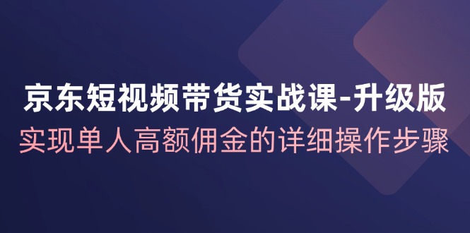 京东短视频带货实战课升级版，实现单人高额佣金的详细操作步骤-兵兵资源