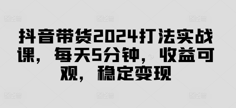 抖音带货2024打法实战课，每天5分钟，收益可观，稳定变现【揭秘】-兵兵资源