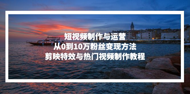 短视频制作与运营，从0到10万粉丝变现方法，剪映特效与热门视频制作教程-兵兵资源