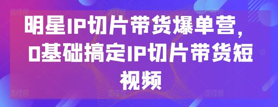 明星IP切片带货爆单营，0基础搞定IP切片带货短视频-兵兵资源