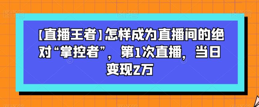 【直播王者】怎样成为直播间的绝对“掌控者”，第1次直播，当日变现2万-兵兵资源