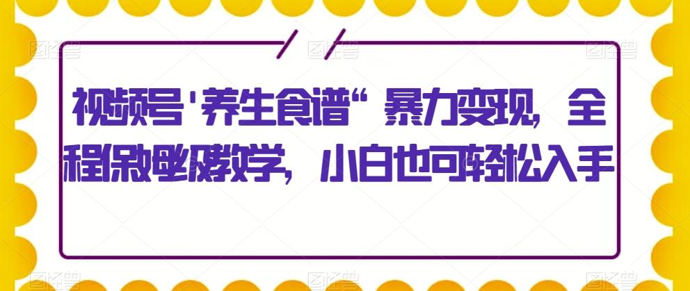 视频号’养生食谱“暴力变现，全程保姆级教学，小白也可轻松入手-兵兵资源