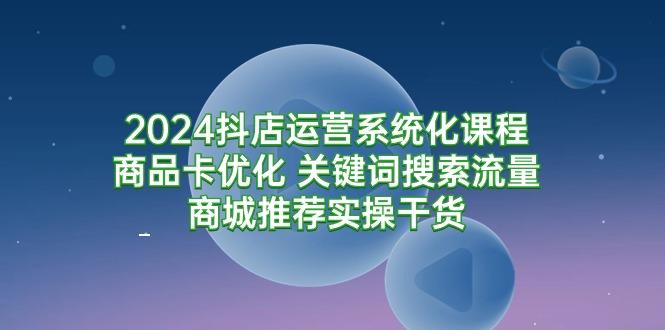 (9438期)2024抖店运营系统化课程：商品卡优化 关键词搜索流量商城推荐实操干货-兵兵资源