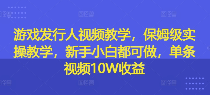 游戏发行人视频教学，保姆级实操教学，新手小白都可做，单条视频10W收益-兵兵资源