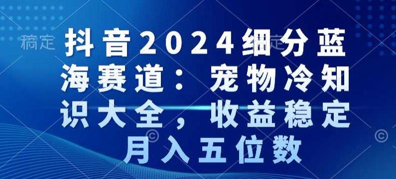 抖音2024细分蓝海赛道：宠物冷知识大全，收益稳定，月入五位数【揭秘】-兵兵资源