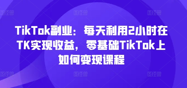 TikTok副业:每天利用2小时在TK实现收益,零基础TikTok上如何变现课程