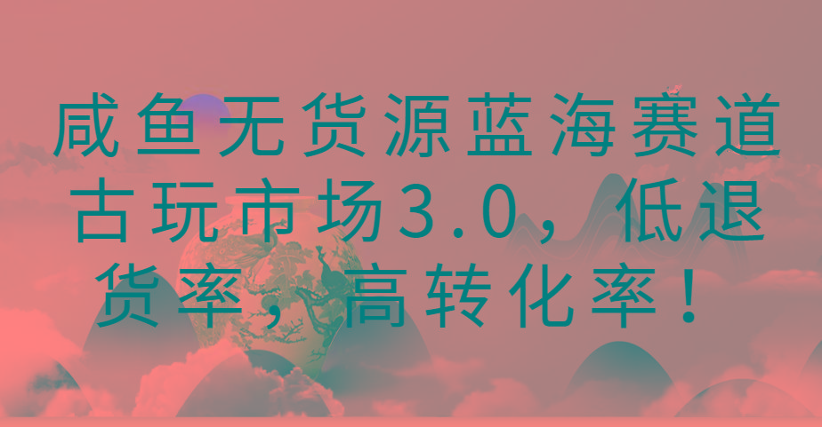 咸鱼无货源蓝海赛道古玩市场3.0，低退货率，高转化率！-兵兵资源