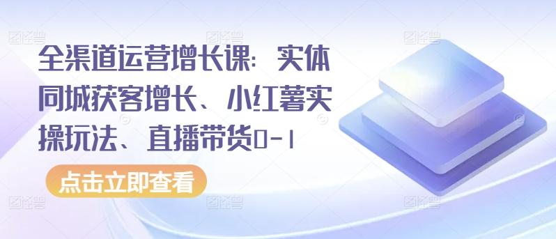 全渠道运营增长课：实体同城获客增长、小红薯实操玩法、直播带货0-1-兵兵资源