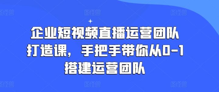 企业短视频直播运营团队打造课，手把手带你从0-1搭建运营团队-兵兵资源