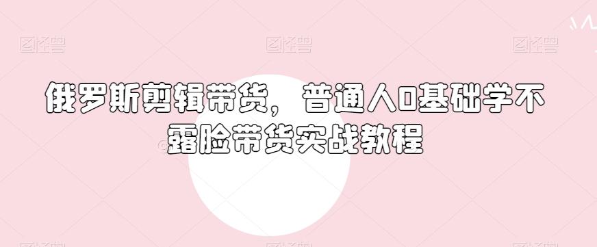 俄罗斯产品剪辑带货，普通人0基础学不露脸带货实战教程-兵兵资源