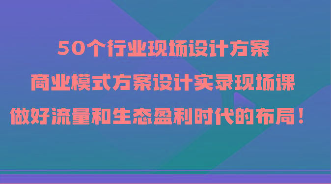 50个行业现场设计方案，商业模式方案设计实录现场课，做好流量和生态盈利时代的布局！-兵兵资源