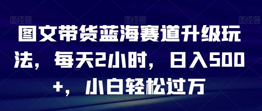 图文带货蓝海赛道升级玩法，每天2小时，日入500+，小白轻松过万-兵兵资源
