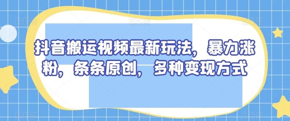 抖音搬运视频最新玩法，暴力涨粉，条条原创，多种变现方式【揭秘】-兵兵资源