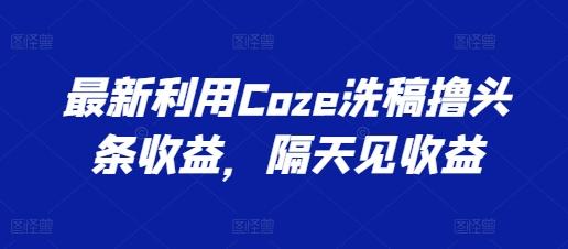 最新利用Coze洗稿撸头条收益，隔天见收益【揭秘】-兵兵资源