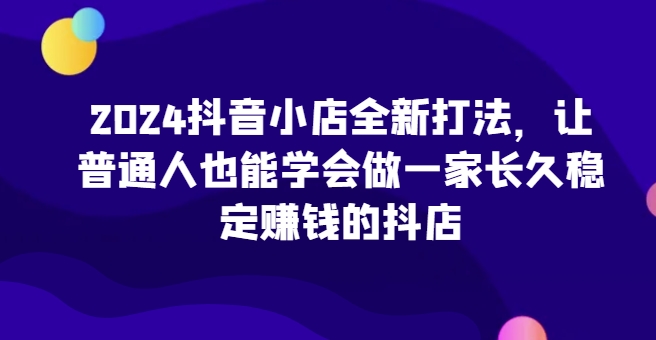 2024抖音小店全新打法，让普通人也能学会做一家长久稳定赚钱的抖店(更新)-兵兵资源