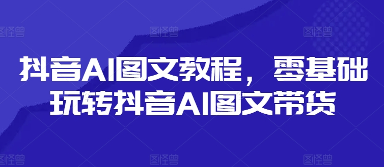 抖音AI图文教程，零基础玩转抖音AI图文带货-兵兵资源