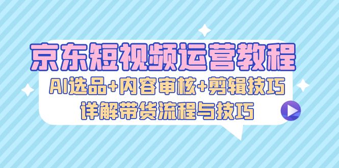 京东短视频运营教程：AI选品+内容审核+剪辑技巧，详解带货流程与技巧-兵兵资源