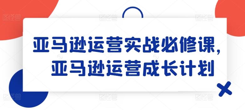 亚马逊运营实战必修课，亚马逊运营成长计划-兵兵资源