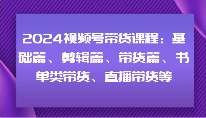 2024视频号带货课程：基础篇、剪辑篇、带货篇、书单类带货、直播带货等-兵兵资源