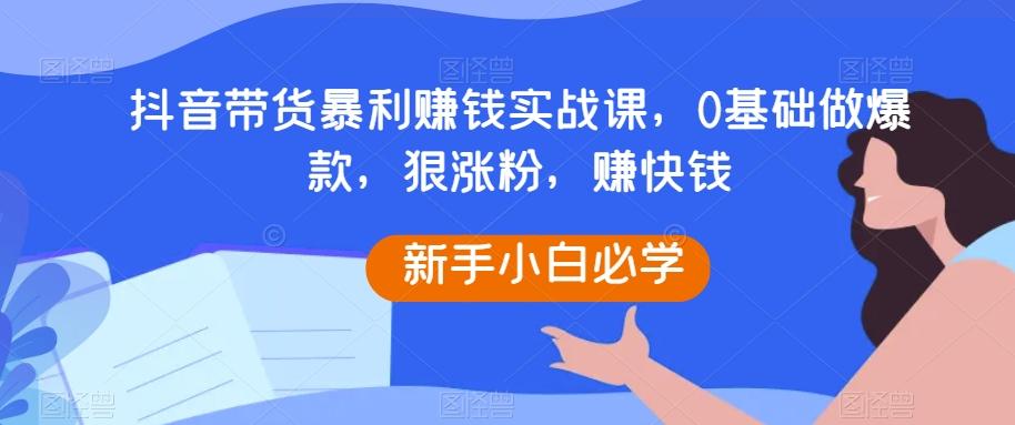 抖音带货暴利赚钱实战课，0基础做爆款，狠涨粉，赚快钱-兵兵资源