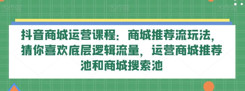 抖音商城运营课程：商城推荐流玩法，猜你喜欢底层逻辑流量，运营商城推荐池和商城搜索池-兵兵资源