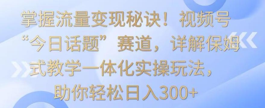 掌握流量变现秘诀！视频号“今日话题”赛道，详解保姆式教学一体化实操玩法，助你轻松日入300+【揭秘】-兵兵资源